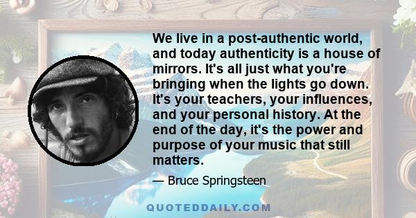 We live in a post-authentic world, and today authenticity is a house of mirrors. It's all just what you're bringing when the lights go down. It's your teachers, your influences, and your personal history. At the end of