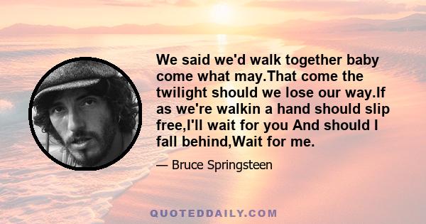 We said we'd walk together baby come what may.That come the twilight should we lose our way.If as we're walkin a hand should slip free,I'll wait for you And should I fall behind,Wait for me.