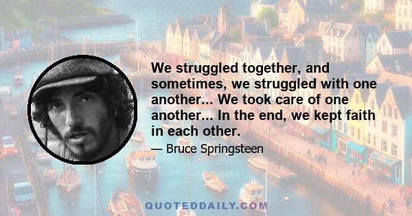 We struggled together, and sometimes, we struggled with one another... We took care of one another... In the end, we kept faith in each other.