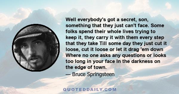 Well everybody's got a secret, son, something that they just can't face. Some folks spend their whole lives trying to keep it, they carry it with them every step that they take Till some day they just cut it loose, cut