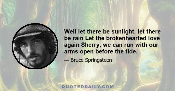 Well let there be sunlight, let there be rain Let the brokenhearted love again Sherry, we can run with our arms open before the tide.