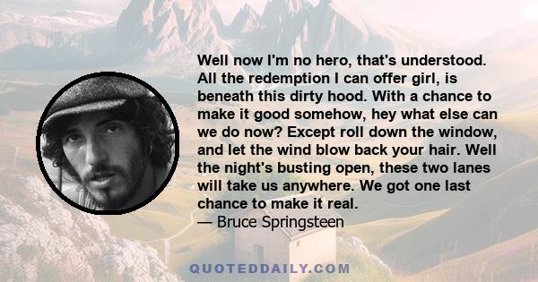 Well now I'm no hero, that's understood. All the redemption I can offer girl, is beneath this dirty hood. With a chance to make it good somehow, hey what else can we do now? Except roll down the window, and let the wind 