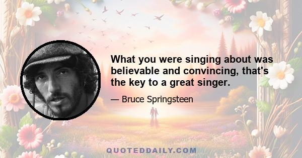 What you were singing about was believable and convincing, that's the key to a great singer.