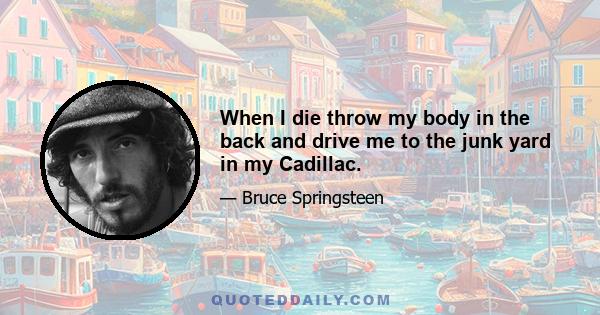 When I die throw my body in the back and drive me to the junk yard in my Cadillac.