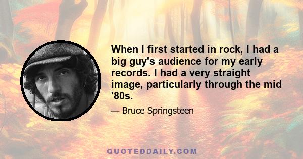 When I first started in rock, I had a big guy's audience for my early records. I had a very straight image, particularly through the mid '80s.