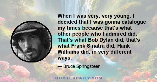 When I was very, very young, I decided that I was gonna catalogue my times because that's what other people who I admired did. That's what Bob Dylan did, that's what Frank Sinatra did, Hank Williams did, in very