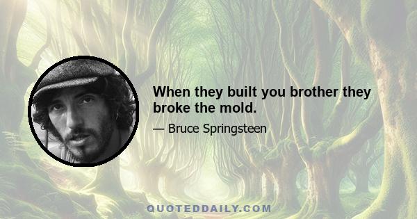 When they built you brother they broke the mold.