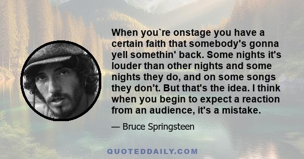 When you`re onstage you have a certain faith that somebody's gonna yell somethin' back. Some nights it's louder than other nights and some nights they do, and on some songs they don't. But that's the idea. I think when