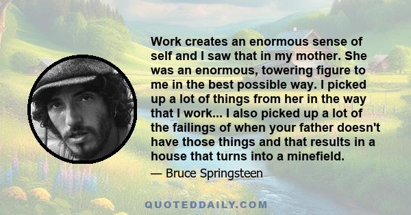 Work creates an enormous sense of self and I saw that in my mother. She was an enormous, towering figure to me in the best possible way. I picked up a lot of things from her in the way that I work... I also picked up a