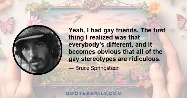 Yeah, I had gay friends. The first thing I realized was that everybody's different, and it becomes obvious that all of the gay stereotypes are ridiculous.