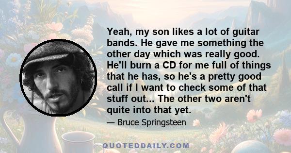 Yeah, my son likes a lot of guitar bands. He gave me something the other day which was really good. He'll burn a CD for me full of things that he has, so he's a pretty good call if I want to check some of that stuff