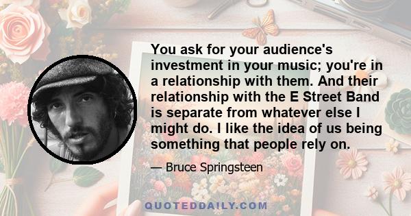 You ask for your audience's investment in your music; you're in a relationship with them. And their relationship with the E Street Band is separate from whatever else I might do. I like the idea of us being something