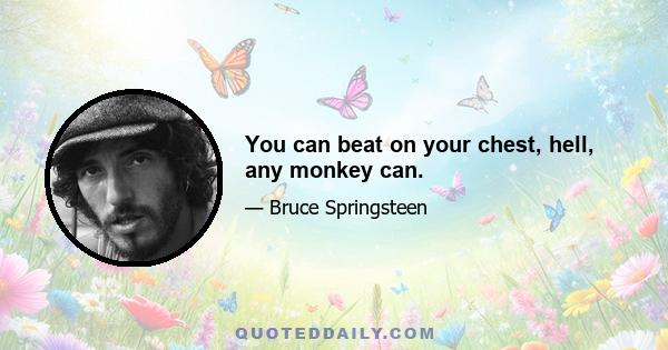 You can beat on your chest, hell, any monkey can.