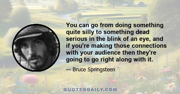 You can go from doing something quite silly to something dead serious in the blink of an eye, and if you're making those connections with your audience then they're going to go right along with it.