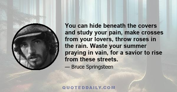 You can hide beneath the covers and study your pain, make crosses from your lovers, throw roses in the rain. Waste your summer praying in vain, for a savior to rise from these streets.