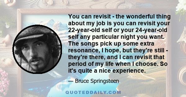 You can revisit - the wonderful thing about my job is you can revisit your 22-year-old self or your 24-year-old self any particular night you want. The songs pick up some extra resonance, I hope, but they're still -