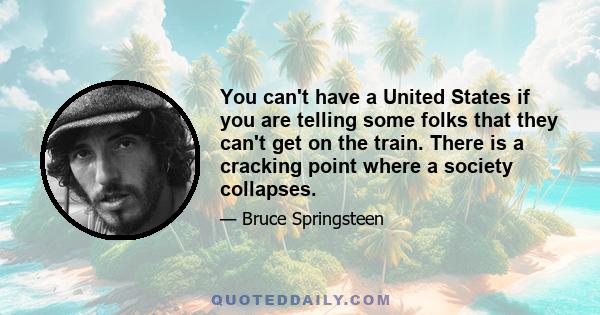 You can't have a United States if you are telling some folks that they can't get on the train. There is a cracking point where a society collapses.