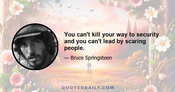 You can't kill your way to security and you can't lead by scaring people.