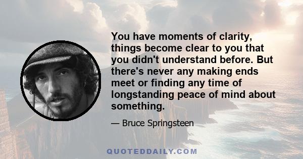 You have moments of clarity, things become clear to you that you didn't understand before. But there's never any making ends meet or finding any time of longstanding peace of mind about something.