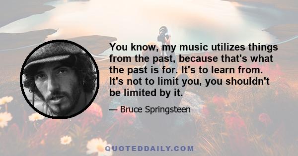 You know, my music utilizes things from the past, because that's what the past is for. It's to learn from. It's not to limit you, you shouldn't be limited by it.