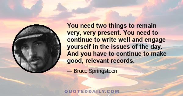 You need two things to remain very, very present. You need to continue to write well and engage yourself in the issues of the day. And you have to continue to make good, relevant records.