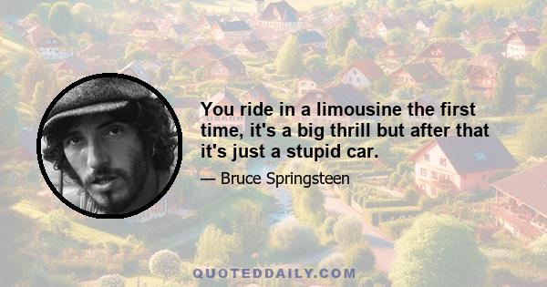 You ride in a limousine the first time, it's a big thrill but after that it's just a stupid car.