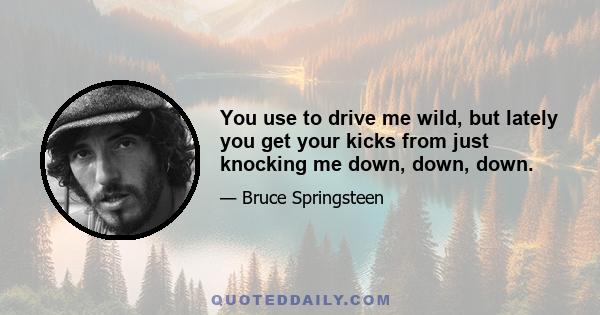 You use to drive me wild, but lately you get your kicks from just knocking me down, down, down.