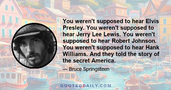 You weren't supposed to hear Elvis Presley. You weren't supposed to hear Jerry Lee Lewis. You weren't supposed to hear Robert Johnson. You weren't supposed to hear Hank Williams. And they told the story of the secret