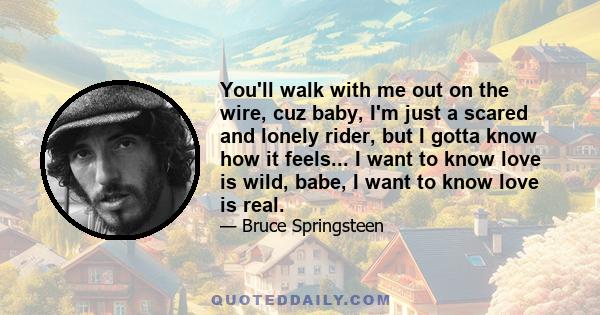 You'll walk with me out on the wire, cuz baby, I'm just a scared and lonely rider, but I gotta know how it feels... I want to know love is wild, babe, I want to know love is real.