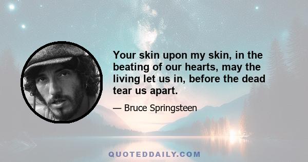 Your skin upon my skin, in the beating of our hearts, may the living let us in, before the dead tear us apart.