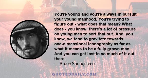 You're young and you're always in pursuit your young manhood. You're trying to figure out - what does that mean? What does - you know, there's a lot of pressure on young men to sort that out. And, you know, we tend to