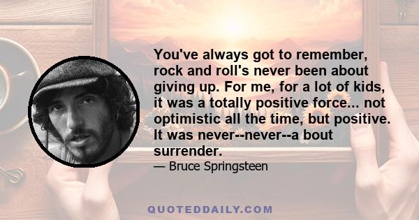 You've always got to remember, rock and roll's never been about giving up. For me, for a lot of kids, it was a totally positive force... not optimistic all the time, but positive. It was never--never--a bout surrender.