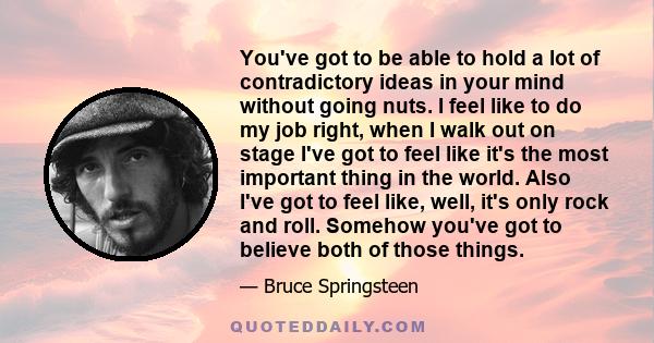 You've got to be able to hold a lot of contradictory ideas in your mind without going nuts. I feel like to do my job right, when I walk out on stage I've got to feel like it's the most important thing in the world. Also 