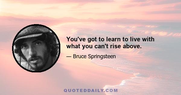 You've got to learn to live with what you can't rise above.