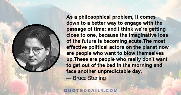 As a philosophical problem, it comes down to a better way to engage with the passage of time; and I think we're getting close to one, because the imaginative loss of the future is becoming acute.The most effective