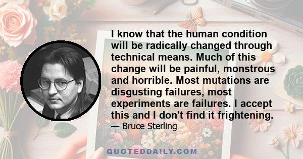 I know that the human condition will be radically changed through technical means. Much of this change will be painful, monstrous and horrible. Most mutations are disgusting failures, most experiments are failures. I