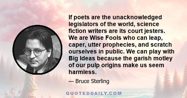 If poets are the unacknowledged legislators of the world, science fiction writers are its court jesters. We are Wise Fools who can leap, caper, utter prophecies, and scratch ourselves in public. We can play with Big