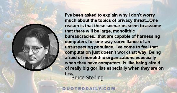 I've been asked to explain why I don't worry much about the topics of privacy threat...One reason is that these scenarios seem to assume that there will be large, monolithic bureaucracies...that are capable of