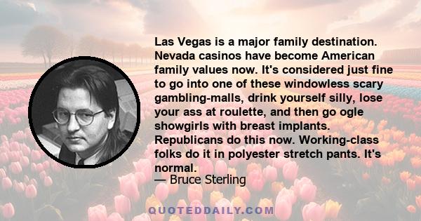 Las Vegas is a major family destination. Nevada casinos have become American family values now. It's considered just fine to go into one of these windowless scary gambling-malls, drink yourself silly, lose your ass at