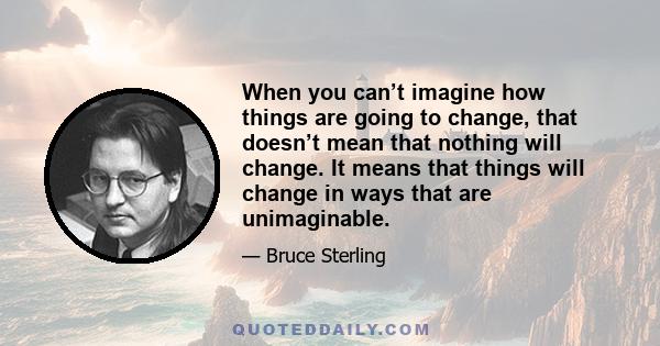 When you can’t imagine how things are going to change, that doesn’t mean that nothing will change. It means that things will change in ways that are unimaginable.