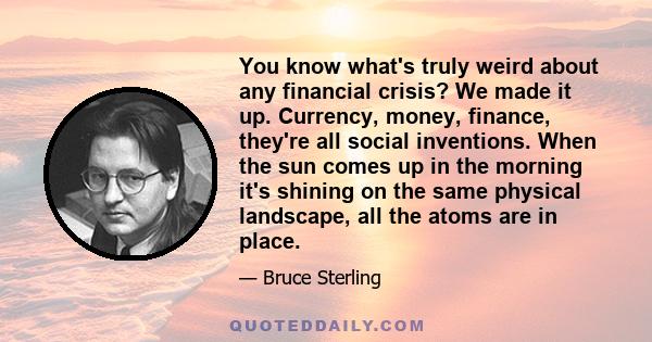 You know what's truly weird about any financial crisis? We made it up. Currency, money, finance, they're all social inventions. When the sun comes up in the morning it's shining on the same physical landscape, all the