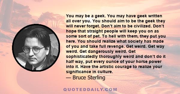 You may be a geek. You may have geek written all over you. You should aim to be the geek they will never forget. Don’t aim to be civilized. Don’t hope that straight people will keep you on as some sort of pet. To hell