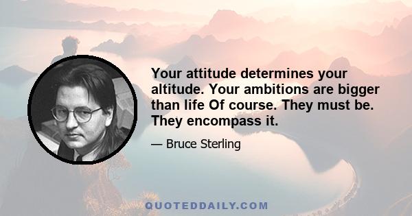 Your attitude determines your altitude. Your ambitions are bigger than life Of course. They must be. They encompass it.