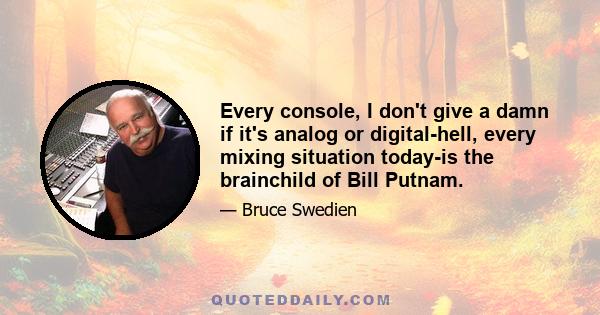 Every console, I don't give a damn if it's analog or digital-hell, every mixing situation today-is the brainchild of Bill Putnam.