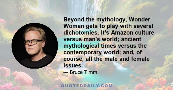 Beyond the mythology, Wonder Woman gets to play with several dichotomies. It's Amazon culture versus man's world; ancient mythological times versus the contemporary world; and, of course, all the male and female issues.