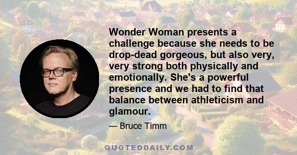 Wonder Woman presents a challenge because she needs to be drop-dead gorgeous, but also very, very strong both physically and emotionally. She's a powerful presence and we had to find that balance between athleticism and 