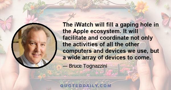 The iWatch will fill a gaping hole in the Apple ecosystem. It will facilitate and coordinate not only the activities of all the other computers and devices we use, but a wide array of devices to come.