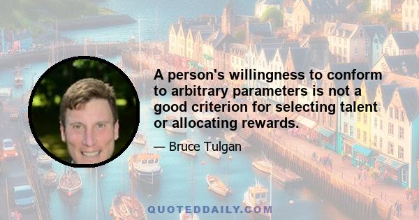 A person's willingness to conform to arbitrary parameters is not a good criterion for selecting talent or allocating rewards.