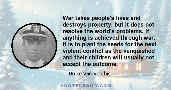 War takes people's lives and destroys property, but it does not resolve the world's problems. If anything is achieved through war, it is to plant the seeds for the next violent conflict as the vanquished and their