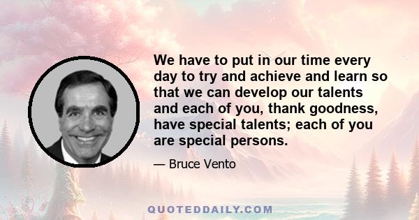 We have to put in our time every day to try and achieve and learn so that we can develop our talents and each of you, thank goodness, have special talents; each of you are special persons.